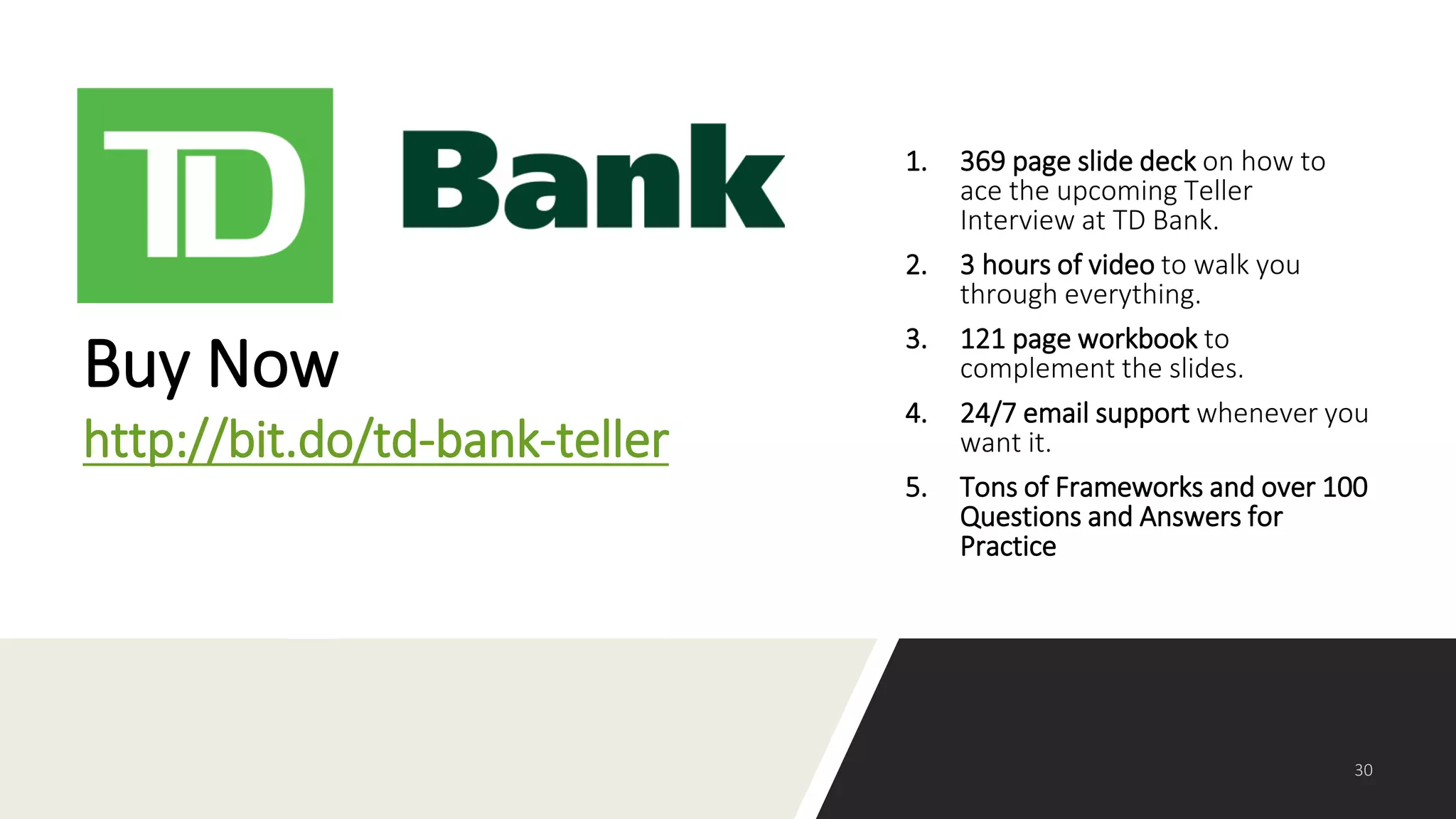 1. 369 page slide deck on how to
ace the upcoming Teller
Interview at TD Bank.
2. 3 hours of video to walk you
through everything.
3. 121 page workbook to
complement the slides.
4. 24/7 email support whenever you
want it.
5. Tons of Frameworks and over 100
Questions and Answers for
Practice
Buy Now
http://bit.do/td-bank-teller
 