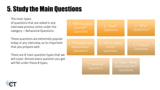 5. Study the Main Questions
1. "Tell me about
yourself”
Questions
2. "Goals"
Questions
3. ”Why"
Questions?
4. “Strengths and
Weaknesses”
Questions
5. "Tell me about
a time"
questions.
6. ”Culture"
Questions
7. "Resume"
Questions
8. ”Case - What
would you do?"
Questions
The main types
of questions that are asked in any
interview process come under the
category – Behavioral Questions.
These questions are extremely popular
today in any interview, so its important
that you prepare well.
There are 8 main question types that we
will cover. Almost every question you get
will fall under these 8 types.
 