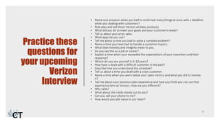 Practice these
questions for
your upcoming
Verizon
Interview
• Name one occasion when you had to multi-task many things at once with a deadline
while also dealing with customers?
• Role-play and sell three Verizon wireless products.
• What did you do to meet your goals and your customer's needs?
• Tell us about your prior sales.
• What apps do you use?
• Tell me about a time you had to solve a complex problem?
• Name a time you have had to handle a customer inquiry.
• What does honesty and integrity mean to you.
• Do you see this as a job or career?
• Explain a time when your exceeded the expectations of your coworkers and their
response?
• Where do you see yourself in 5-10 years?
• How have a dealt with a difficult customer in the past?
• Describe how you understand the schedule?
• Tell us about a time you dealt with a crazy customer.
• Name a time when you were below your sales metrics and what you did to resolve
it?
• Tell me about your previous sales experience and how you think you can use that
experience here at Verizon. How are you different?
• Why sales?
• What about the credo stands out to you?
• Can you sell your phone to me?
• How would you add value to our team?
 