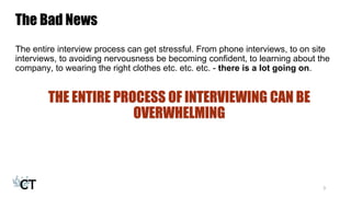 The Bad News
The entire interview process can get stressful. From phone interviews, to on site
interviews, to avoiding nervousness be becoming confident, to learning about the
company, to wearing the right clothes etc. etc. etc. - there is a lot going on.
THE ENTIRE PROCESS OF INTERVIEWING CAN BE
OVERWHELMING
3
 
