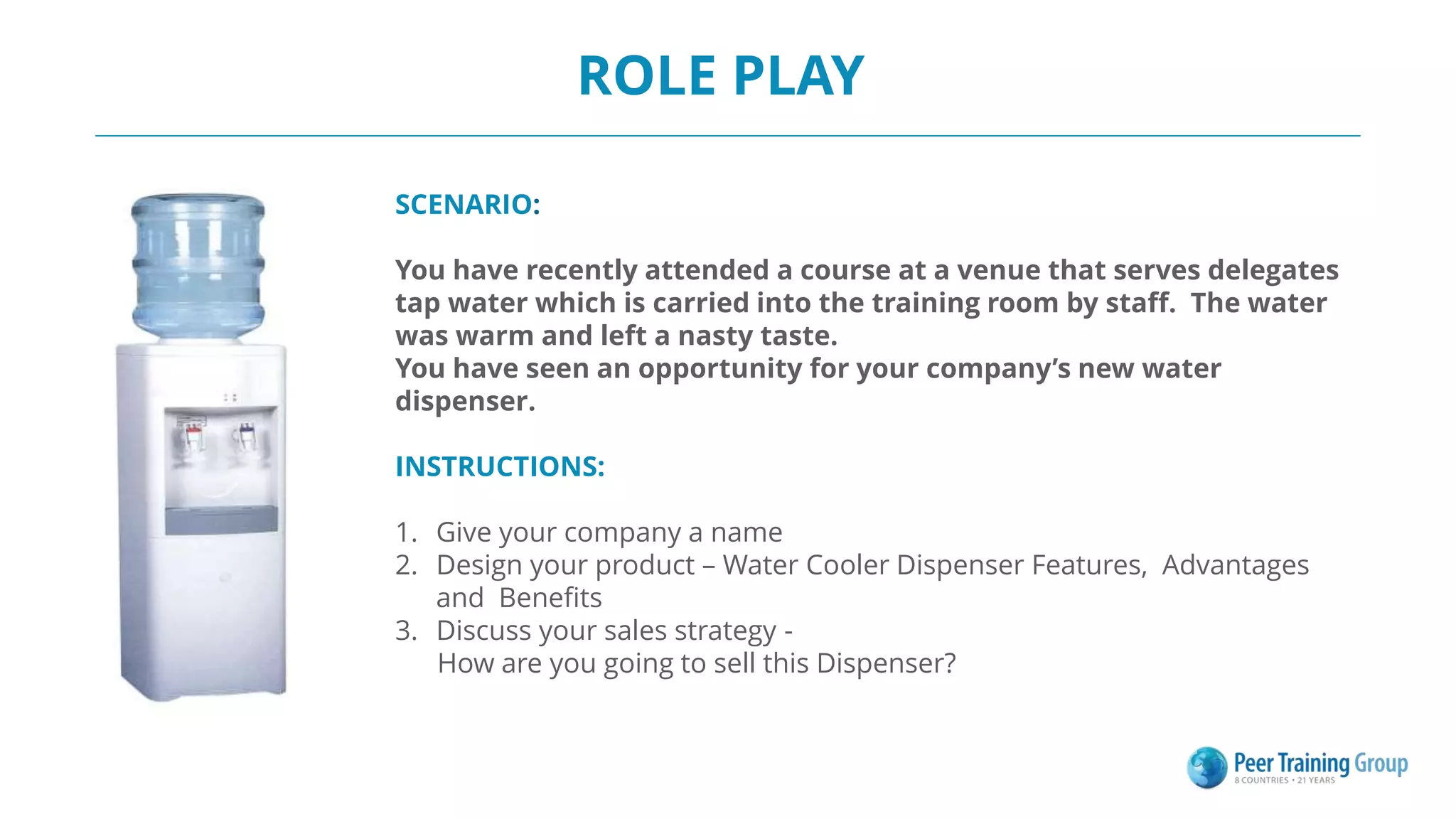 ROLE PLAY
SCENARIO:
You have recently attended a course at a venue that serves delegates
tap water which is carried into the training room by staff. The water
was warm and left a nasty taste.
You have seen an opportunity for your company’s new water
dispenser.
INSTRUCTIONS:
1. Give your company a name
2. Design your product – Water Cooler Dispenser Features, Advantages
and Benefits
3. Discuss your sales strategy -
How are you going to sell this Dispenser?
 