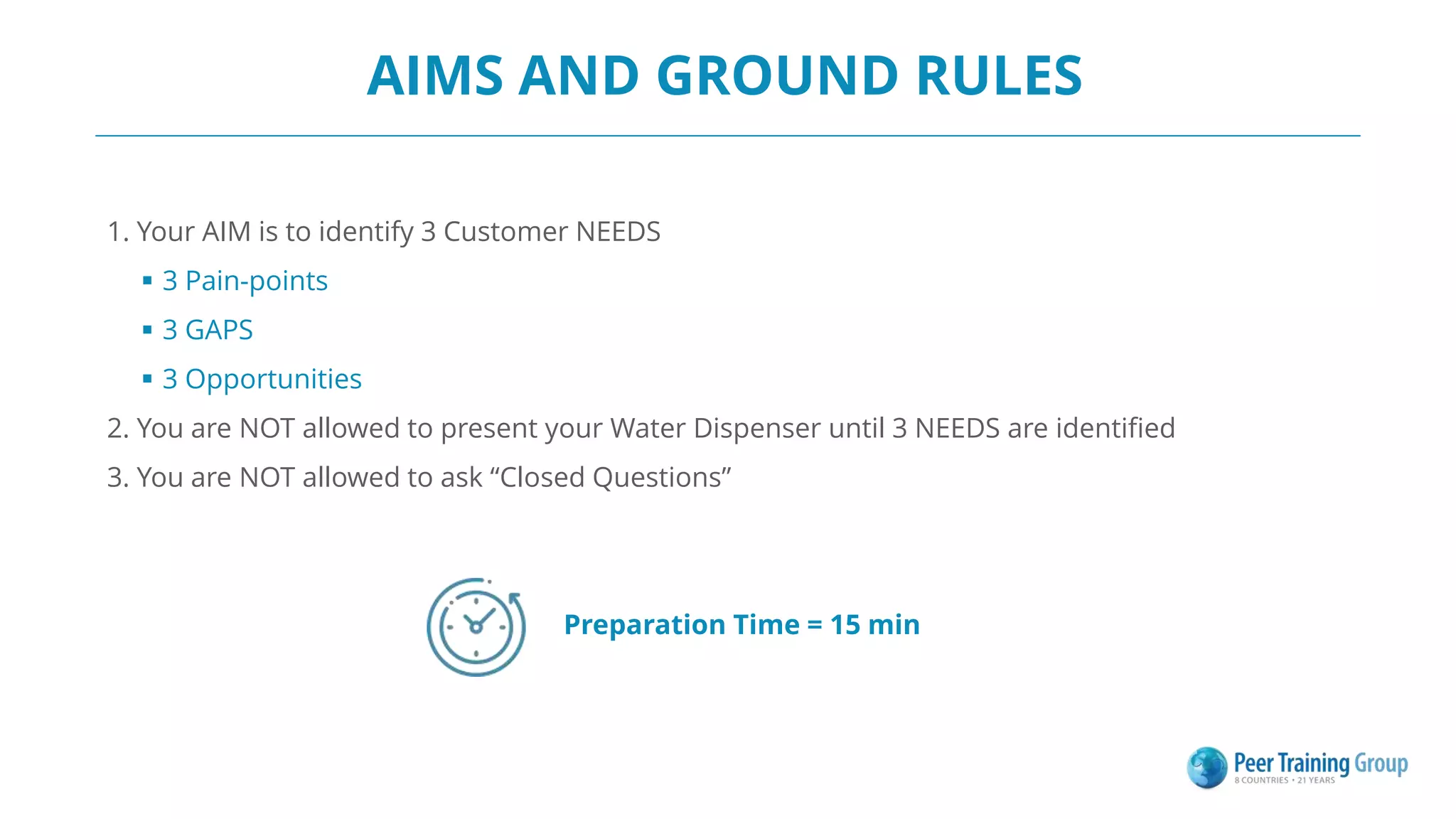 AIMS AND GROUND RULES
1. Your AIM is to identify 3 Customer NEEDS
 3 Pain-points
 3 GAPS
 3 Opportunities
2. You are NOT allowed to present your Water Dispenser until 3 NEEDS are identified
3. You are NOT allowed to ask “Closed Questions”
Preparation Time = 15 min
 