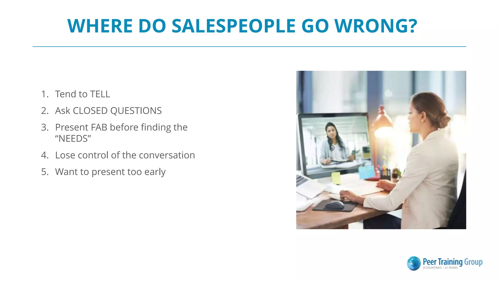WHERE DO SALESPEOPLE GO WRONG?
1. Tend to TELL
2. Ask CLOSED QUESTIONS
3. Present FAB before finding the
“NEEDS”
4. Lose control of the conversation
5. Want to present too early
 
