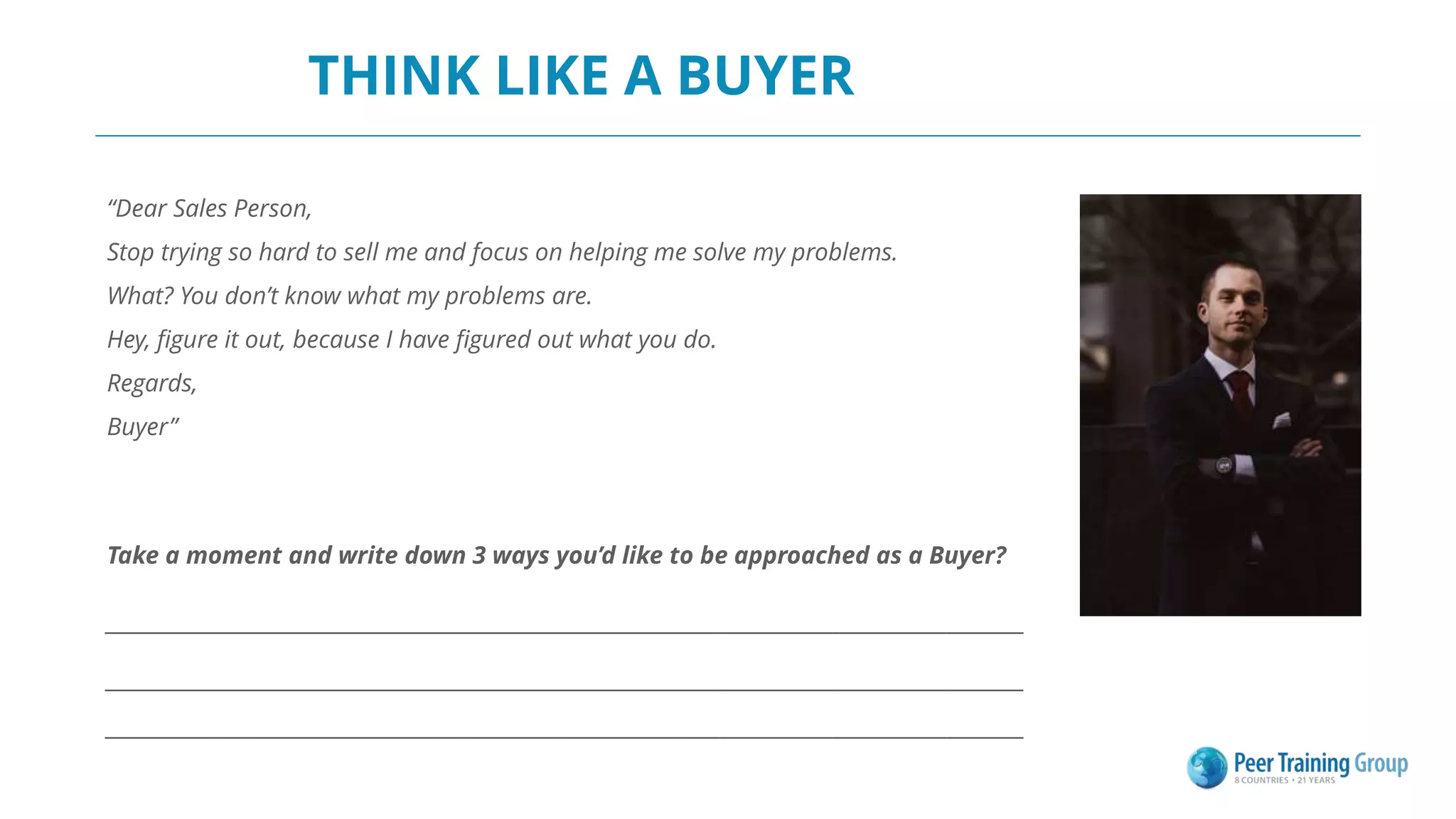 THINK LIKE A BUYER
“Dear Sales Person,
Stop trying so hard to sell me and focus on helping me solve my problems.
What? You don’t know what my problems are.
Hey, figure it out, because I have figured out what you do.
Regards,
Buyer”
Take a moment and write down 3 ways you’d like to be approached as a Buyer?
_________________________________________________________________________________________________
_________________________________________________________________________________________________
_________________________________________________________________________________________________
 