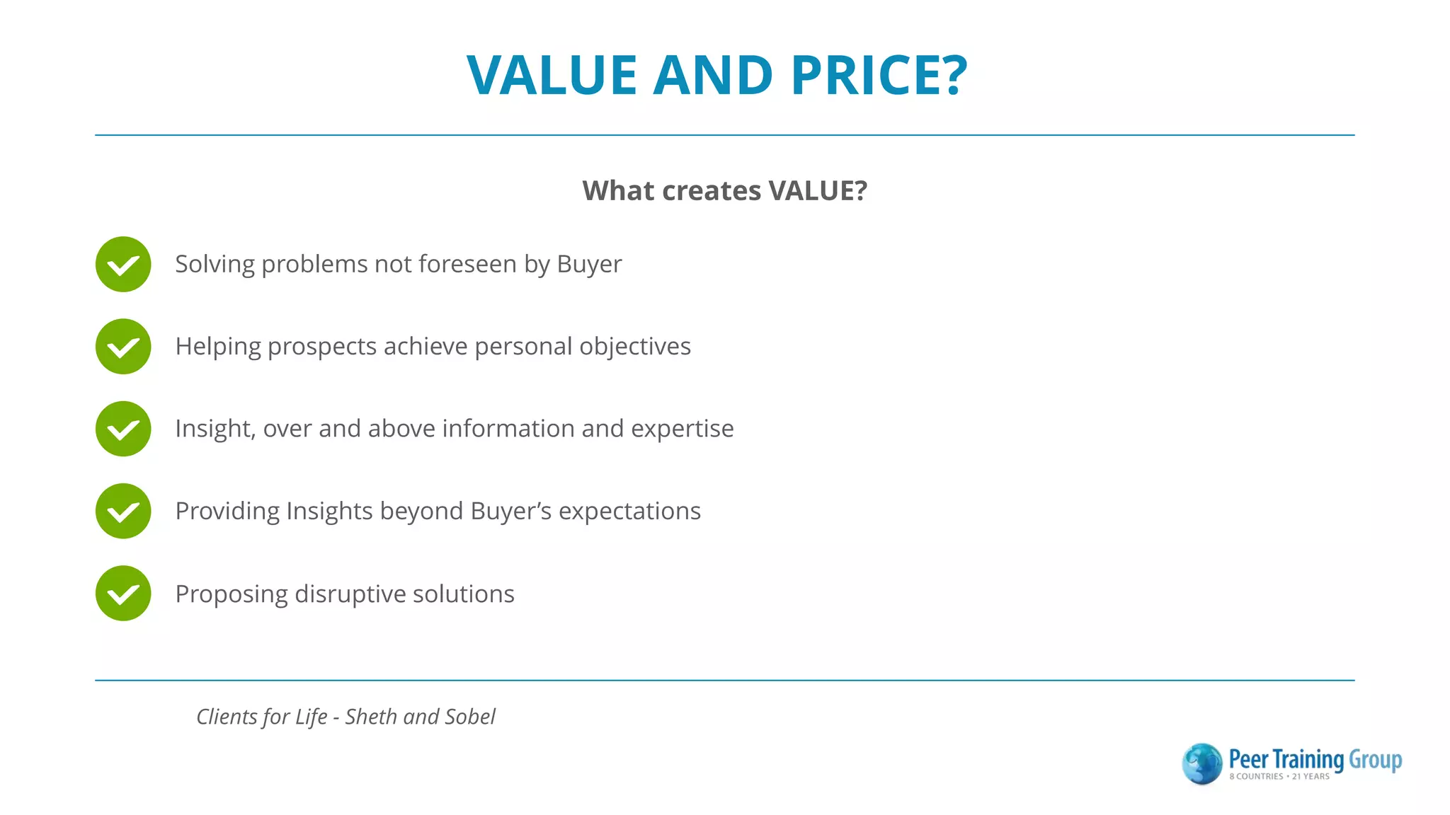 VALUE AND PRICE?
What creates VALUE?
Solving problems not foreseen by Buyer
Helping prospects achieve personal objectives
Insight, over and above information and expertise
Providing Insights beyond Buyer’s expectations
Proposing disruptive solutions
Clients for Life - Sheth and Sobel
 