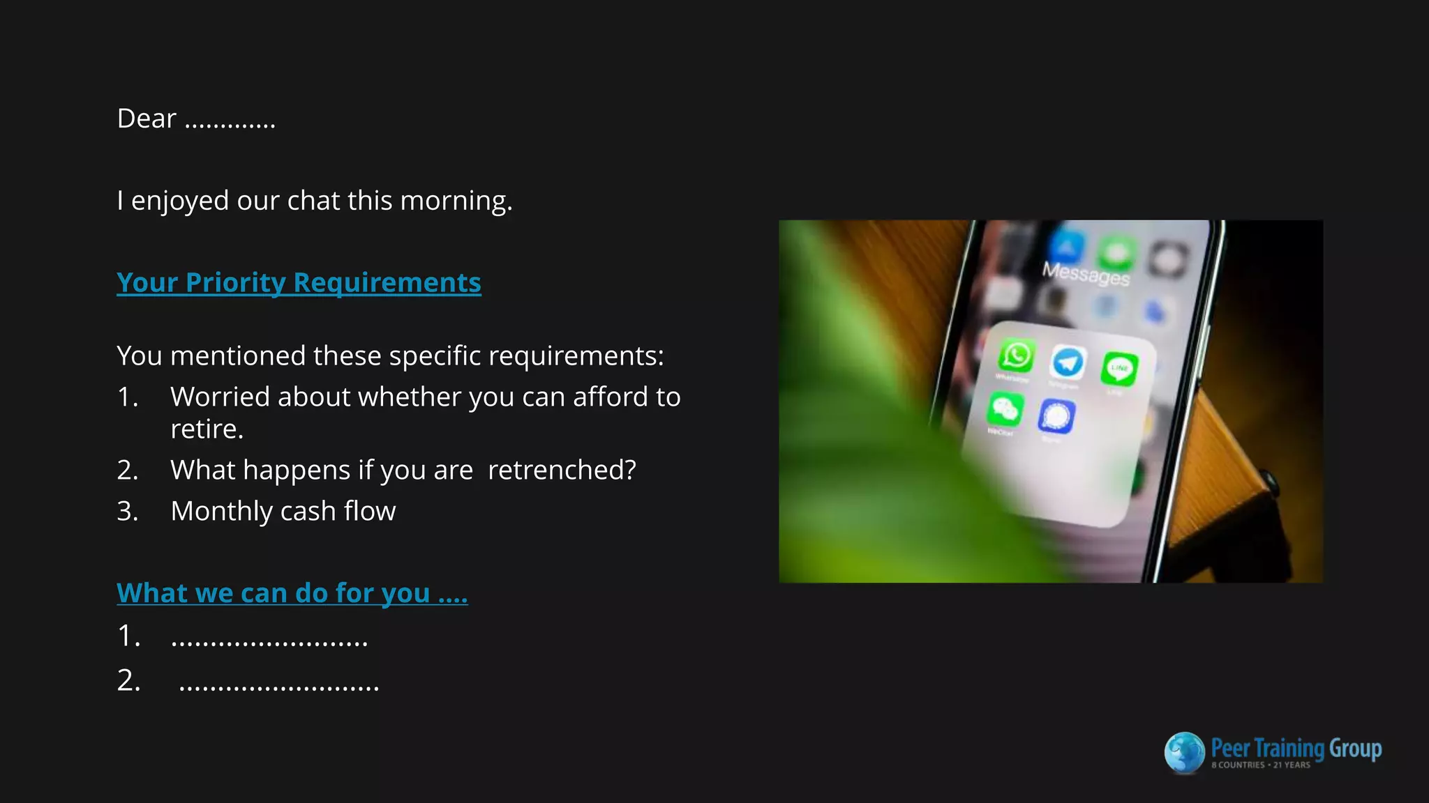Dear .............
I enjoyed our chat this morning.
Your Priority Requirements
You mentioned these specific requirements:
1. Worried about whether you can afford to
retire.
2. What happens if you are retrenched?
3. Monthly cash flow
What we can do for you ....
1. .........................
2. ……………………..
 