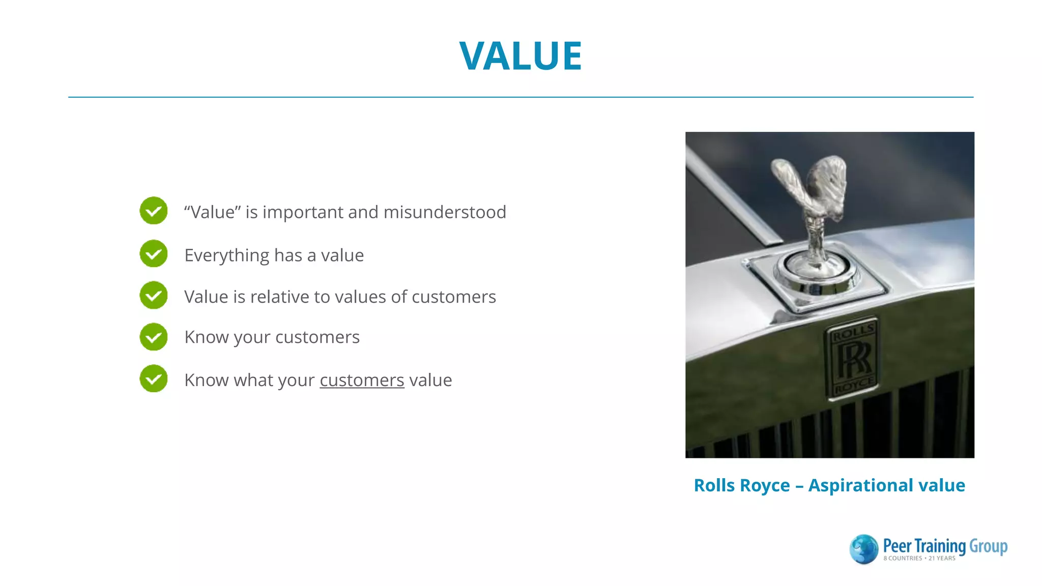 VALUE
Rolls Royce – Aspirational value
“Value” is important and misunderstood
Know your customers
Everything has a value
Value is relative to values of customers
Know what your customers value
 