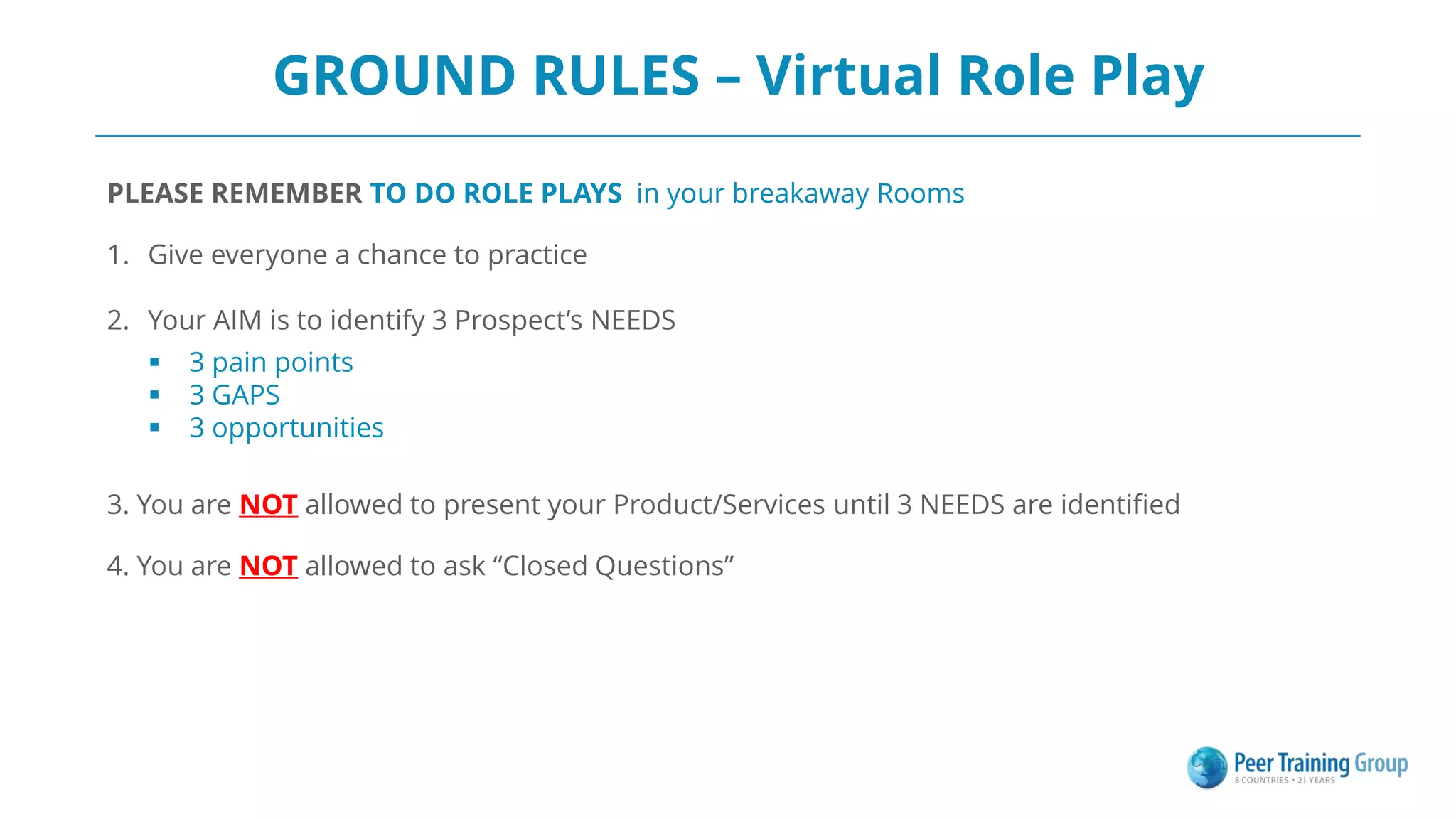 GROUND RULES – Virtual Role Play
PLEASE REMEMBER TO DO ROLE PLAYS in your breakaway Rooms
1. Give everyone a chance to practice
2. Your AIM is to identify 3 Prospect’s NEEDS
 3 pain points
 3 GAPS
 3 opportunities
3. You are NOT allowed to present your Product/Services until 3 NEEDS are identified
4. You are NOT allowed to ask “Closed Questions”
 