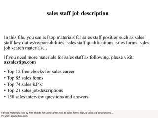 sales staff job description
In this file, you can ref top materials for sales staff position such as sales
staff key duties/responsibilities, sales staff qualifications, sales forms, sales
job search materials…
If you need more materials for sales staff as following, please visit:
azsalestips.com
• Top 12 free ebooks for sales career
• Top 85 sales forms
• Top 74 sales KPIs
• Top 21 sales job descriptions
• 150 sales interview questions and answers
For top materials: Top 12 free ebooks for sales career, top 85 sales forms, top 21 sales job descriptions ...
Pls visit: azsalestips.com
 