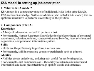 KSA model in setting up job description 
1. What is KSA model? 
KSA model is a competency model of individual. KSA is the same KSAO. 
KSA include Knowledge, Skills and Abilities (also called KSAs model) that an 
applicant must have to perform successfully in the position. 
2. Components of KSA: 
Knowledge 
• A body of information needed to perform a task. 
• For example, Human Resources Knowledge include knowledge of personnel 
recruitment, selection, training, compensation and benefits, labor relations and 
negotiation, and personnel information systems. 
Skills 
• Skills are the proficiency to perform a certain task. 
• For example, skill in operating computer peripherals such as printers. 
Abilities 
• Abilities are an underlying, enduring trait useful for performing tasks. 
• For example, oral comprehension – the ability to listen to and understand 
information and ideas presented through spoken words and sentences. 
 