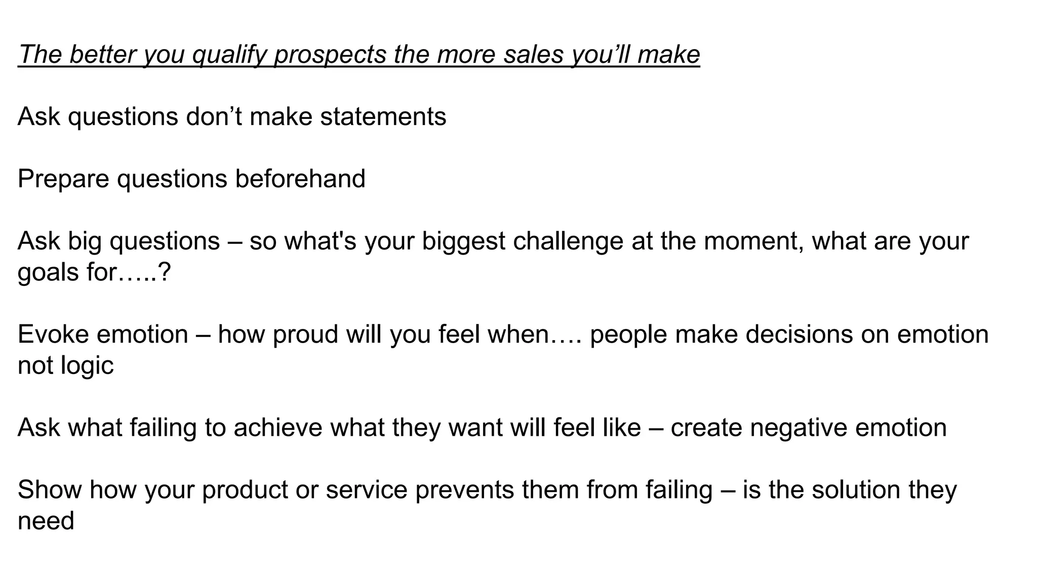 The better you qualify prospects the more sales you’ll make
Ask questions don’t make statements
Prepare questions beforehand
Ask big questions – so what's your biggest challenge at the moment, what are your
goals for…..?
Evoke emotion – how proud will you feel when…. people make decisions on emotion
not logic
Ask what failing to achieve what they want will feel like – create negative emotion
Show how your product or service prevents them from failing – is the solution they
need
 