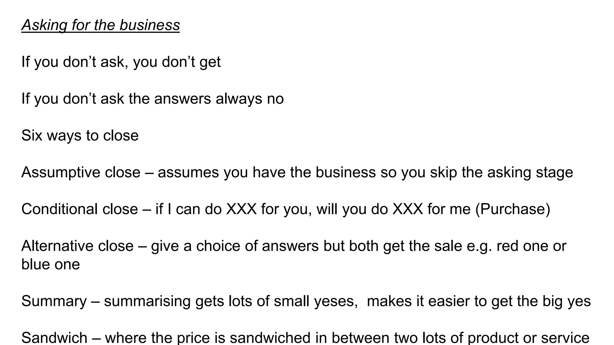 Asking for the business
If you don’t ask, you don’t get
If you don’t ask the answers always no
Six ways to close
Assumptive close – assumes you have the business so you skip the asking stage
Conditional close – if I can do XXX for you, will you do XXX for me (Purchase)
Alternative close – give a choice of answers but both get the sale e.g. red one or
blue one
Summary – summarising gets lots of small yeses, makes it easier to get the big yes
Sandwich – where the price is sandwiched in between two lots of product or service
 