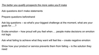 The better you qualify prospects the more sales you’ll make
Ask questions don’t make statements
Prepare questions beforehand
Ask big questions – so what's your biggest challenge at the moment, what are your
goals for…..?
Evoke emotion – how proud will you feel when…. people make decisions on emotion
not logic
Ask what failing to achieve what they want will feel like – create negative emotion
Show how your product or service prevents them from failing – is the solution they
need
 