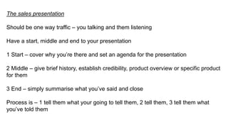 The sales presentation
Should be one way traffic – you talking and them listening
Have a start, middle and end to your presentation
1 Start – cover why you’re there and set an agenda for the presentation
2 Middle – give brief history, establish credibility, product overview or specific product
for them
3 End – simply summarise what you’ve said and close
Process is – 1 tell them what your going to tell them, 2 tell them, 3 tell them what
you’ve told them
 