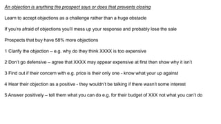 An objection is anything the prospect says or does that prevents closing
Learn to accept objections as a challenge rather than a huge obstacle
If you’re afraid of objections you’ll mess up your response and probably lose the sale
Prospects that buy have 58% more objections
1 Clarify the objection – e.g. why do they think XXXX is too expensive
2 Don’t go defensive – agree that XXXX may appear expensive at first then show why it isn’t
3 Find out if their concern with e.g. price is their only one - know what your up against
4 Hear their objection as a positive - they wouldn’t be talking if there wasn’t some interest
5 Answer positively – tell them what you can do e.g. for their budget of XXX not what you can’t do
 