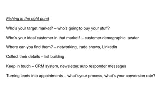 Fishing in the right pond
Who’s your target market? – who’s going to buy your stuff?
Who’s your ideal customer in that market? – customer demographic, avatar
Where can you find them? – networking, trade shows, Linkedin
Collect their details – list building
Keep in touch – CRM system, newsletter, auto responder messages
Turning leads into appointments – what’s your process, what’s your conversion rate?
 