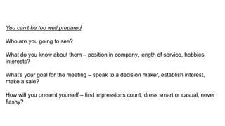 You can’t be too well prepared
Who are you going to see?
What do you know about them – position in company, length of service, hobbies,
interests?
What’s your goal for the meeting – speak to a decision maker, establish interest,
make a sale?
How will you present yourself – first impressions count, dress smart or casual, never
flashy?
 