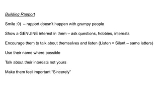 Building Rapport
Smile :0) – rapport doesn’t happen with grumpy people
Show a GENUINE interest in them – ask questions, hobbies, interests
Encourage them to talk about themselves and listen (Listen = Silent – same letters)
Use their name where possible
Talk about their interests not yours
Make them feel important “Sincerely”
 