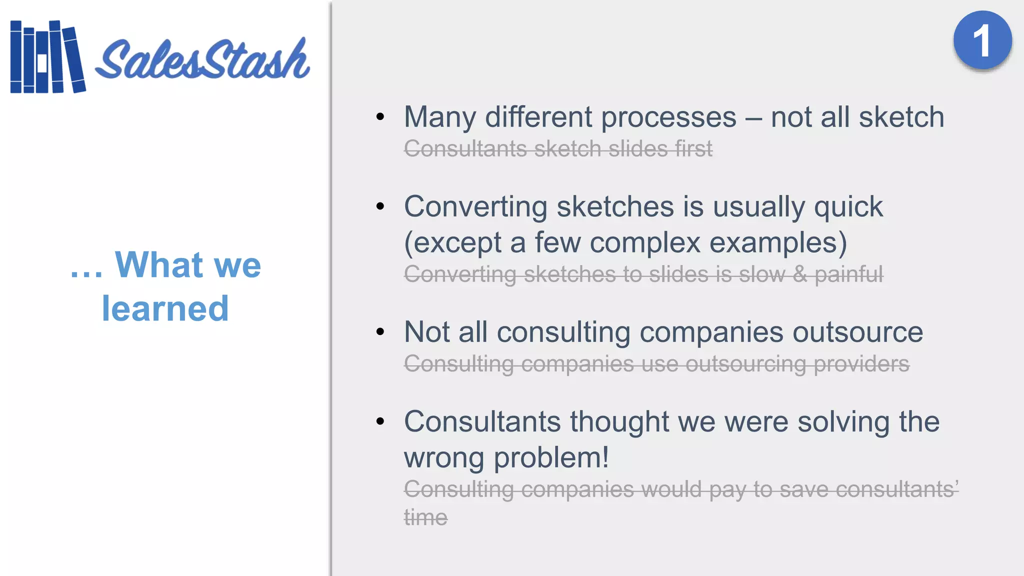 … What we
learned
• Many different processes – not all sketch
Consultants sketch slides first
• Converting sketches is usually quick
(except a few complex examples)
Converting sketches to slides is slow & painful
• Not all consulting companies outsource
Consulting companies use outsourcing providers
• Consultants thought we were solving the
wrong problem!
Consulting companies would pay to save consultants’
time
1
 
