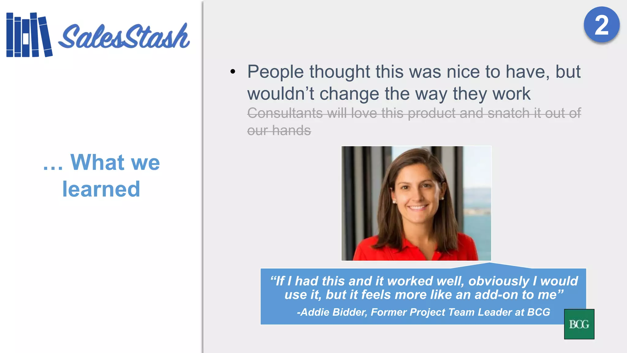 … What we
learned
• People thought this was nice to have, but
wouldn’t change the way they work
Consultants will love this product and snatch it out of
our hands
2
“If I had this and it worked well, obviously I would
use it, but it feels more like an add-on to me”
-Addie Bidder, Former Project Team Leader at BCG
 
