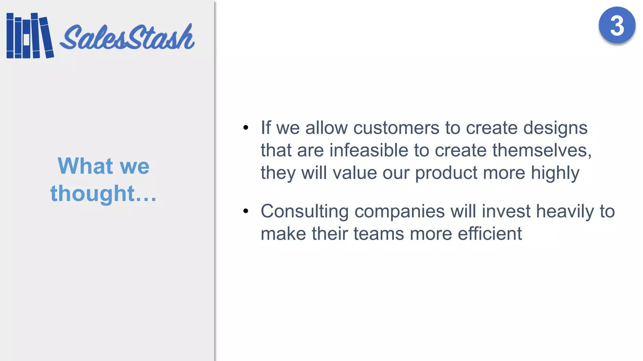 What we
thought…
• If we allow customers to create designs
that are infeasible to create themselves,
they will value our product more highly
• Consulting companies will invest heavily to
make their teams more efficient
3
 