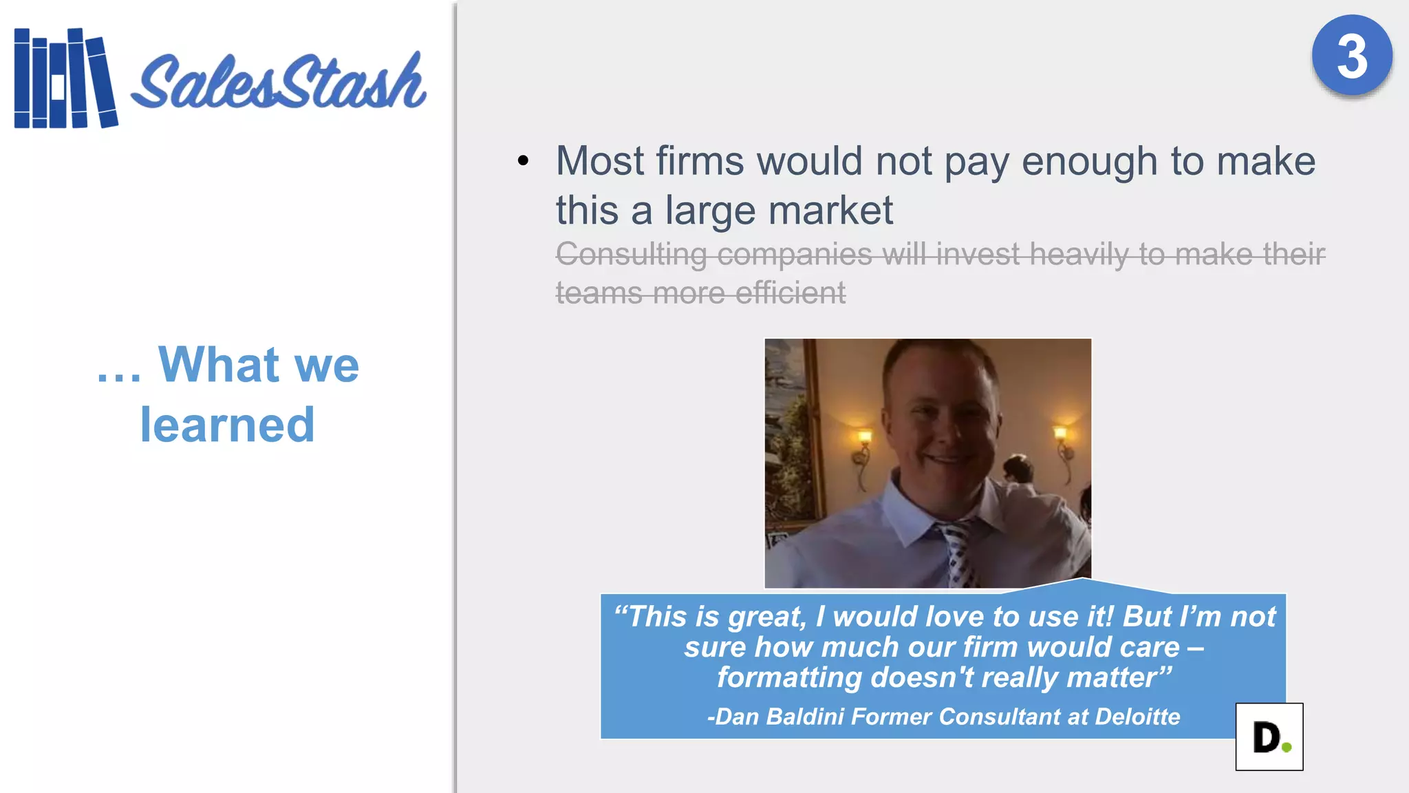 … What we
learned
• Most firms would not pay enough to make
this a large market
Consulting companies will invest heavily to make their
teams more efficient
3
“This is great, I would love to use it! But I’m not
sure how much our firm would care –
formatting doesn't really matter”
-Dan Baldini Former Consultant at Deloitte
 