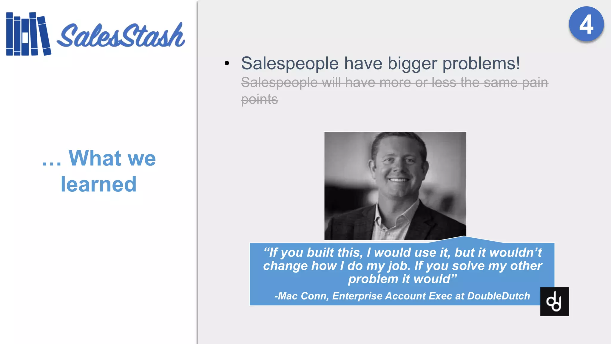 … What we
learned
• Salespeople have bigger problems!
Salespeople will have more or less the same pain
points
4
“If you built this, I would use it, but it wouldn’t
change how I do my job. If you solve my other
problem it would”
-Mac Conn, Enterprise Account Exec at DoubleDutch
 