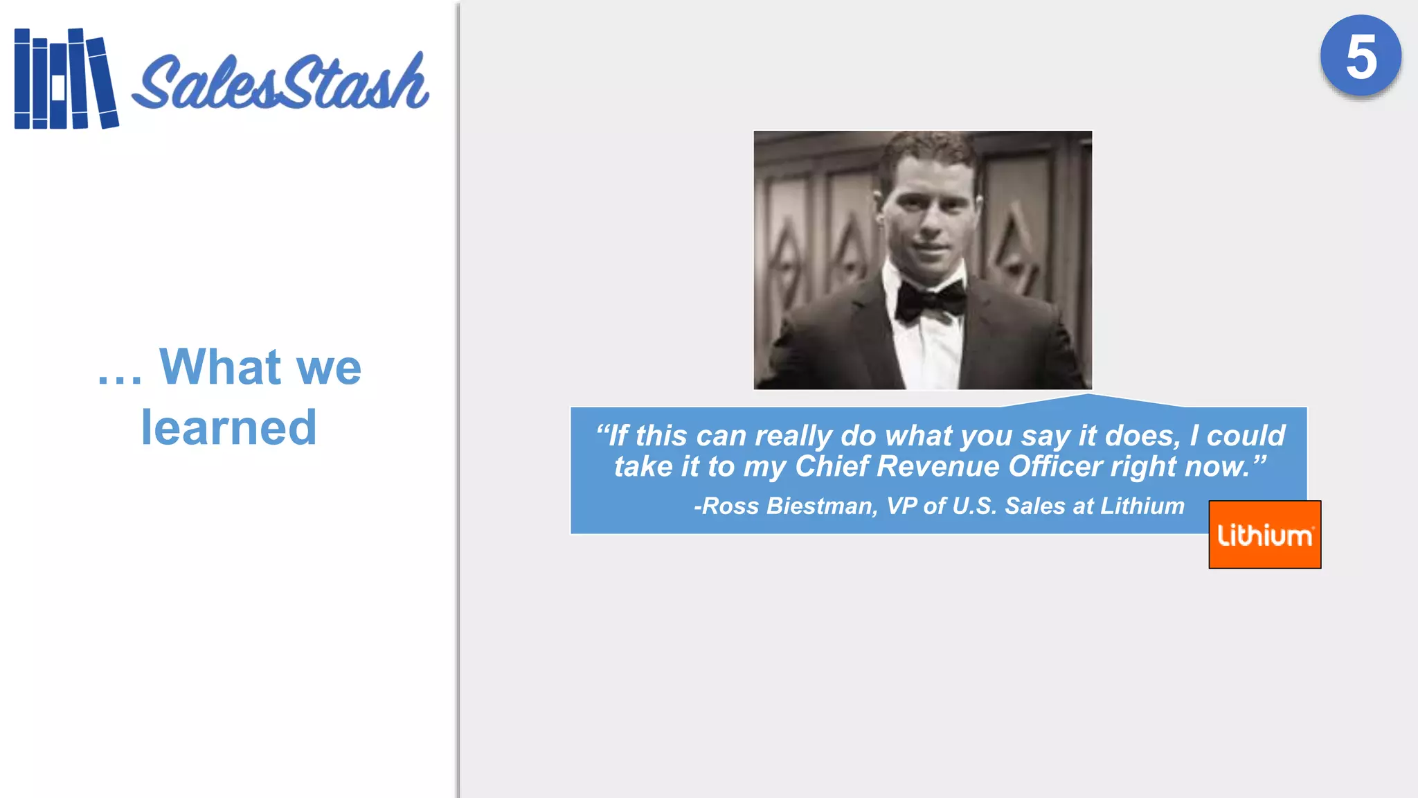… What we
learned
5
“If this can really do what you say it does, I could
take it to my Chief Revenue Officer right now.”
-Ross Biestman, VP of U.S. Sales at Lithium
 
