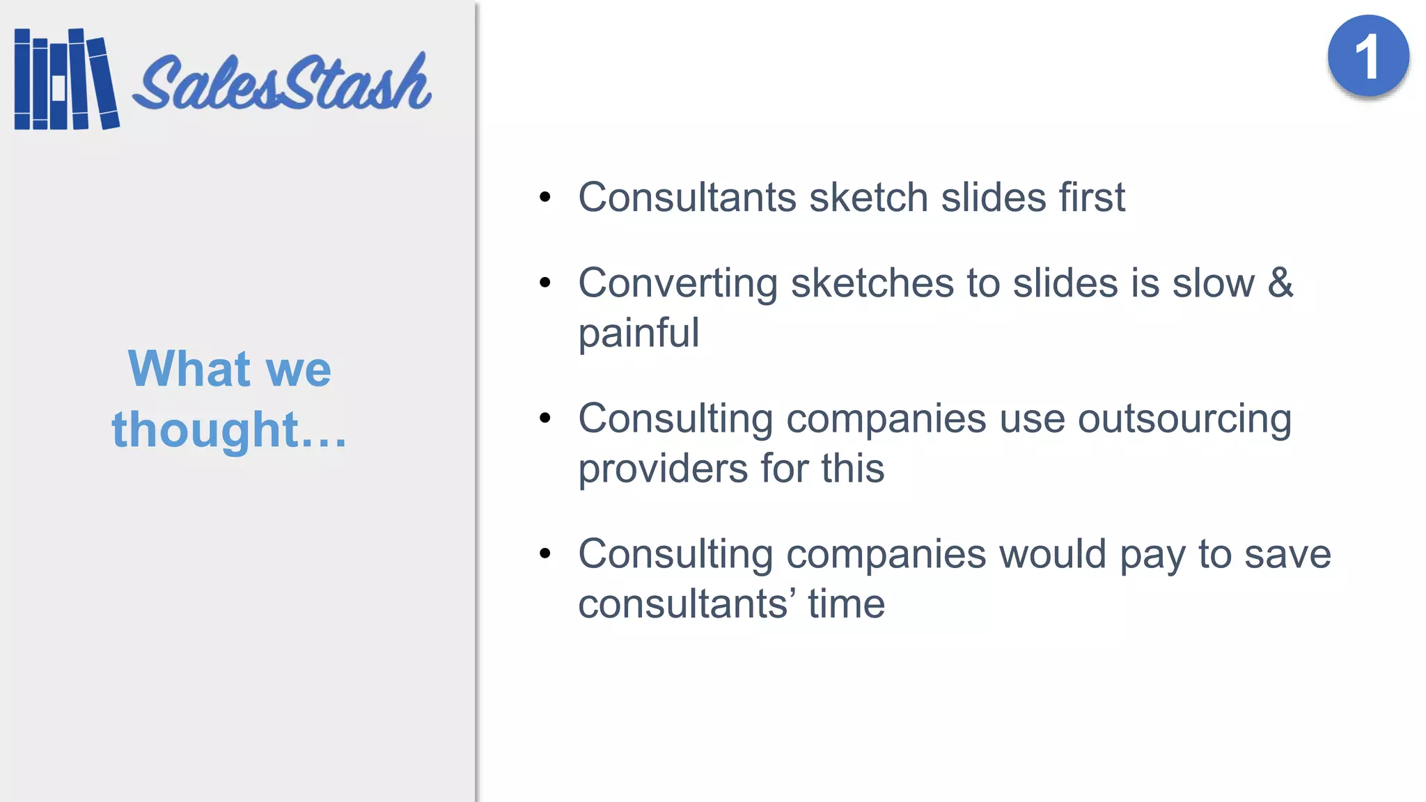 What we
thought…
• Consultants sketch slides first
• Converting sketches to slides is slow &
painful
• Consulting companies use outsourcing
providers for this
• Consulting companies would pay to save
consultants’ time
1
 