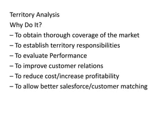 Territory Analysis
Why Do It?
– To obtain thorough coverage of the market
– To establish territory responsibilities
– To evaluate Performance
– To improve customer relations
– To reduce cost/increase profitability
– To allow better salesforce/customer matching
 