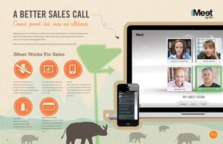 A BETTER SALES CALL
Connect, present, chat, share and collaborate
iMeetletsyoubemorethanjustavoiceontheotherendofthephone.Connect,present,chat,
shareandcollaboratetobuildstrongerrelationshipswithyourprospectsandcustomers–
allinyourveryownmeetingspaceonline.
TakeonelookatiMeetanditwillchangethewayyouthinkaboutyoursalescalls.
iMeet Works For SalesiMeet Works For SalesiMeet Works For SalesiMeet Works For Sales
NOGUESTDOWNLOADS
iMeetiscloud-basedsoyour
prospectsneverhavetospend
valuablemeetingtimedownloading
complexsoftwareplug-ins.
HDVIDEO
Makeamorepersonal
connectionandletyour
prospectsseeyouinaction.
FILEANDSCREENSHARING
iMeetgivesyouthetoolsto
makecompellingsalespitches.
yourscreen.
PERSONALIZEDURL
iMeetgivesyouapersonalized
URL,thatyoucaneasilyemail
toyourprospects.Itmakes
gettingintothemeetingvery
easy.
MOBILE
Salespeopleareconstantlyonthe
go.iMeetisavailableoniPhoneand
iPad,makingitsimpletomakesales
presentationswhenyou’renotat
yourdesk.
11
 