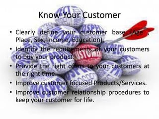 Know Your Customer
• Clearly define your customer base (Age ,
Place, Sex, Income, Education).
• Identify the requirements of your customers
to buy your product.
• Provide the right offers to your customers at
the right time.
• Improve customer focused Products/Services.
• Improve customer relationship procedures to
keep your customer for life.
 