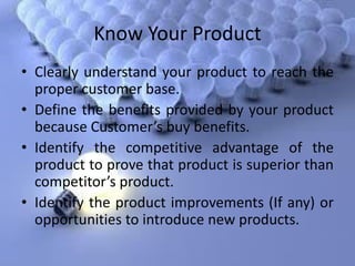 Know Your Product
• Clearly understand your product to reach the
proper customer base.
• Define the benefits provided by your product
because Custo er’s buy benefits.
• Identify the competitive advantage of the
product to prove that product is superior than
co petitor’s product.
• Identify the product improvements (If any) or
opportunities to introduce new products.
 