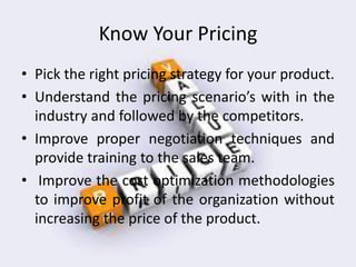 Know Your Pricing
• Pick the right pricing strategy for your product.
• Understand the pricing sce ario’s with in the
industry and followed by the competitors.
• Improve proper negotiation techniques and
provide training to the sales team.
• Improve the cost optimization methodologies
to improve profit of the organization without
increasing the price of the product.
 