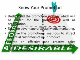 Know Your Promotion
• Understand the promotion strategy which will
be suited for the product as well as
organization.
• Take the advantage of Social Media marketing.
• Improve the promotional methods to attract
potential customers of your product.
• Create an effective and creative sales
promotion leads and sales messages through
Various websites.
 