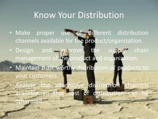 Know Your Distribution
• Make proper use of different distribution
channels available for the product/organization.
• Design and improve the supply chain
management of the product and organization.
• Maintain trust worthy distribution of products to
your customers.
• Analyze the alternative distribution channels
available so that cost of distribution can be
optimized.
 