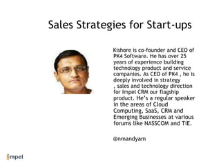 Sales Strategies for Start-ups Kishore is co-founder and CEO of PK4 Software. He has over 25 years of experience building technology product and service companies. As CEO of PK4 , he is  deeply involved in strategy , sales and technology direction for Impel CRM our flagship product. He’s a regular speaker in the areas of Cloud Computing, SaaS, CRM and  Emerging Businesses at various forums like NASSCOM and TiE. @nmandyam 