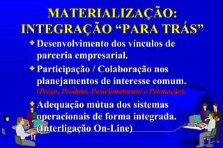 MATERIALIZAÇÃO:
INTEGRAÇÃO “PARA TRÁS”
3 Desenvolvimento dos vínculos de
  parceria empresarial.
3 Participação / Colaboração nos
  planejamentos de interesse comum.
 (Preço, Produto, Posicionamento e Promoção).
3 Adequação mútua dos sistemas
 operacionais de forma integrada.
 (Interligação On-Line)
 