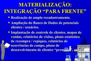 MATERIALIZAÇÃO:
INTEGRAÇÃO “PARA FRENTE”
 3 Realização de amplo recadastramento.
 3 Ampliação do Banco de Dados de potenciais
   clientes / usuários.
 3 Implantação de controle de clientes, mapas de
   vendas, relatórios de visitas, plano estatístico
   de recompra / repiques, relatórios de
   ocorrências de campo, plano de
   desenvolvimento de clientes “premium”, etc.
 