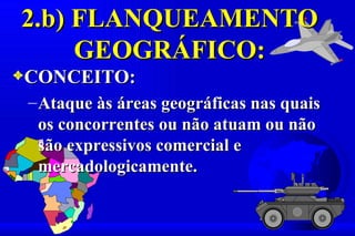 2.b) FLANQUEAMENTO
     GEOGRÁFICO:
3CONCEITO:
 – Ataque às áreas geográficas nas quais
   os concorrentes ou não atuam ou não
   são expressivos comercial e
   mercadologicamente.
 