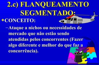 2.c) FLANQUEAMENTO
      SEGMENTADO:
3CONCEITO:
 – Ataque a nichos ou necessidades de
   mercado que não estão sendo
   atendidas pelos concorrentes (Fazer
   algo diferente e melhor do que faz a
   concorrência).
 