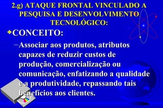 2.g) ATAQUE FRONTAL VINCULADO A
   PESQUISA E DESENVOLVIMENTO
          TECNOLÓGICO:
3CONCEITO:
 – Associar aos produtos, atributos
   capazes de reduzir custos de
   produção, comercialização ou
   comunicação, enfatizando a qualidade
   e a produtividade, repassando tais
   benefícios aos clientes.
 