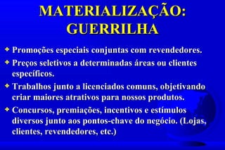MATERIALIZAÇÃO:
          GUERRILHA
3 Promoções especiais conjuntas com revendedores.
3 Preços seletivos a determinadas áreas ou clientes
  específicos.
3 Trabalhos junto a licenciados comuns, objetivando
  criar maiores atrativos para nossos produtos.
3 Concursos, premiações, incentivos e estímulos
  diversos junto aos pontos-chave do negócio. (Lojas,
  clientes, revendedores, etc.)
 