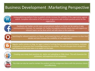 Business Development :Marketing Perspective
Using publishing platform Pulse to publish articles increase the visibility of the organization against
search. Complete information of the previous assignments add multiple positive points for the
organization
Facebook and Twitter are bit more conversational medium so these can be used as 2-way
communication channels. For example: On Twitter fortnightly/monthly tweet-chat with experts on
relevant topics can be done which will add value to the audience.
Searching for relevant questions on Quora and answering them will help the customers to clear their
doubts and also increase the credibility of the organization.
Regular useful articles on blog, but again instead of writing them as one person/company, motivate
employees to showcase their knowledge/expertise via articles. This will also give them recognition
and showcase that your team is an expert on the topic.
Creating case study, best practices etc. decks and uploading on Slide share. This will showcase the
activeness and expertise of the companies
You tube can also be used to market the product and the assignment done with the previous clients
very effectively.
 