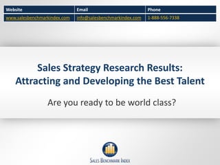 Website                       Email                          Phone
www.salesbenchmarkindex.com   info@salesbenchmarkindex.com   1-888-556-7338




         Sales Strategy Research Results:
    Attracting and Developing the Best Talent
                 Are you ready to be world class?
 