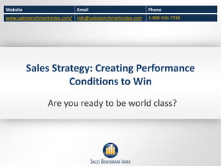 Website                        Email                          Phone
www.salesbenchmarkindex.com/   info@salesbenchmarkindex.com   1-888-556-7338




          Sales Strategy: Creating Performance
                    Conditions to Win
                 Are you ready to be world class?
 