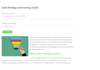 Sales Strategy and Planning Toolkit
$399.00 – $999.00
Licensing Options | Product FAQs
Select License Type
The Sales Strategy and Planning Toolkit from Stratrix includes
tools, tutorials, and templates to accelerate the sales planning
and presentation process.  The toolkit comprises spreadsheet
templates for compiling, analyzing, and planning and a
professionally designed Sales Strategy PowerPoint presentation
to showcase the plan.
What is Sales Strategy and Plan?
A sales strategy and plan is an articulation of how to get more
customers to buy the products, services, and experiences from your company to drive revenues. 
Revenue, in particular, profitable revenue, is the lifeblood of an organization.  The sales strategy and
ADD TO CART
Choose an option 
 