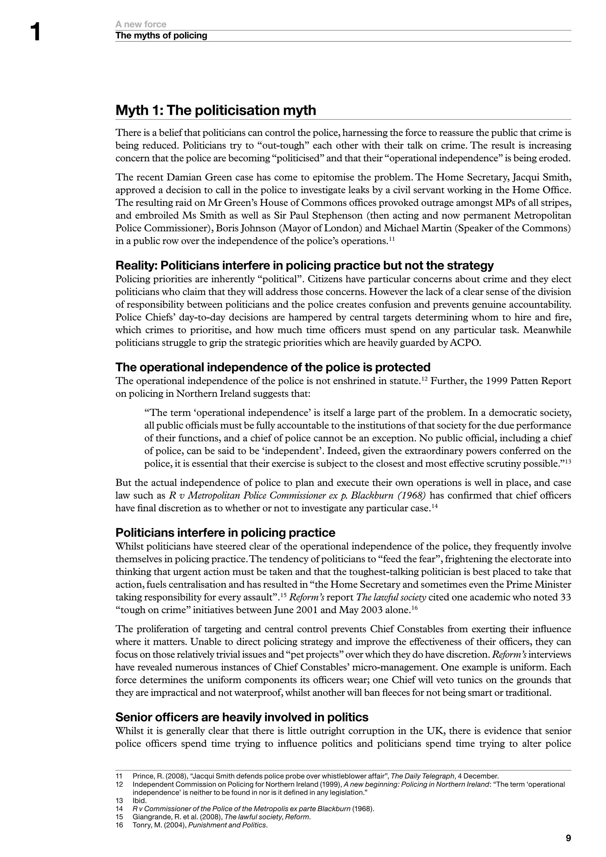 A new force
    The myths of policing




    Myth : The politicisation myth
    There is a belief that politicians can control the police, harnessing the force to reassure the public that crime is
    being reduced. Politicians try to “out-tough” each other with their talk on crime. The result is increasing
    concern that the police are becoming “politicised” and that their “operational independence” is being eroded.
    The recent Damian Green case has come to epitomise the problem. The Home Secretary, Jacqui Smith,
    approved a decision to call in the police to investigate leaks by a civil servant working in the Home Office.
    The resulting raid on Mr Green’s House of Commons offices provoked outrage amongst MPs of all stripes,
    and embroiled Ms Smith as well as Sir Paul Stephenson (then acting and now permanent Metropolitan
    Police Commissioner), Boris Johnson (Mayor of London) and Michael Martin (Speaker of the Commons)
    in a public row over the independence of the police’s operations.11

    Reality: Politicians interfere in policing practice but not the strategy
    Policing priorities are inherently “political”. Citizens have particular concerns about crime and they elect
    politicians who claim that they will address those concerns. However the lack of a clear sense of the division
    of responsibility between politicians and the police creates confusion and prevents genuine accountability.
    Police Chiefs’ day-to-day decisions are hampered by central targets determining whom to hire and fire,
    which crimes to prioritise, and how much time officers must spend on any particular task. Meanwhile
    politicians struggle to grip the strategic priorities which are heavily guarded by ACPO.

    The operational independence of the police is protected
    The operational independence of the police is not enshrined in statute.12 Further, the 1999 Patten Report
    on policing in Northern Ireland suggests that:
             “The term ‘operational independence’ is itself a large part of the problem. In a democratic society,
             all public officials must be fully accountable to the institutions of that society for the due performance
             of their functions, and a chief of police cannot be an exception. No public official, including a chief
             of police, can be said to be ‘independent’. Indeed, given the extraordinary powers conferred on the
             police, it is essential that their exercise is subject to the closest and most effective scrutiny possible.”13
    But the actual independence of police to plan and execute their own operations is well in place, and case
    law such as R v Metropolitan Police Commissioner ex p. Blackburn (1968) has confirmed that chief officers
    have final discretion as to whether or not to investigate any particular case.14

    Politicians interfere in policing practice
    Whilst politicians have steered clear of the operational independence of the police, they frequently involve
    themselves in policing practice. The tendency of politicians to “feed the fear”, frightening the electorate into
    thinking that urgent action must be taken and that the toughest-talking politician is best placed to take that
    action, fuels centralisation and has resulted in “the Home Secretary and sometimes even the Prime Minister
    taking responsibility for every assault”.15 Reform’s report The lawful society cited one academic who noted 33
    “tough on crime” initiatives between June 2001 and May 2003 alone.16
    The proliferation of targeting and central control prevents Chief Constables from exerting their influence
    where it matters. Unable to direct policing strategy and improve the effectiveness of their officers, they can
    focus on those relatively trivial issues and “pet projects” over which they do have discretion. Reform’s interviews
    have revealed numerous instances of Chief Constables’ micro-management. One example is uniform. Each
    force determines the uniform components its officers wear; one Chief will veto tunics on the grounds that
    they are impractical and not waterproof, whilst another will ban fleeces for not being smart or traditional.

    Senior officers are heavily involved in politics
    Whilst it is generally clear that there is little outright corruption in the UK, there is evidence that senior
    police officers spend time trying to influence politics and politicians spend time trying to alter police


    	   	 rince,	R.	(2008),	“Jacqui	Smith	defends	police	probe	over	whistleblower	affair”,	The Daily Telegraph,		December.
          P
    2	   	ndependent	Commission	on	Policing	for	Northern	Ireland	(999),	A new beginning: Policing in Northern Ireland:	“The	term	‘operational	
          I
          independence’	is	neither	to	be	found	in	nor	is	it	defined	in	any	legislation.”
    	   I
          	bid.
    	   R v Commissioner of the Police of the Metropolis ex parte Blackburn	(968).
          	
    5	   	 iangrande,	R.	et	al.	(2008),	The lawful society,	Reform.
          G
    6	   	 onry,	M.	(200),	Punishment and Politics.
          T
                                                                                                                                               
 