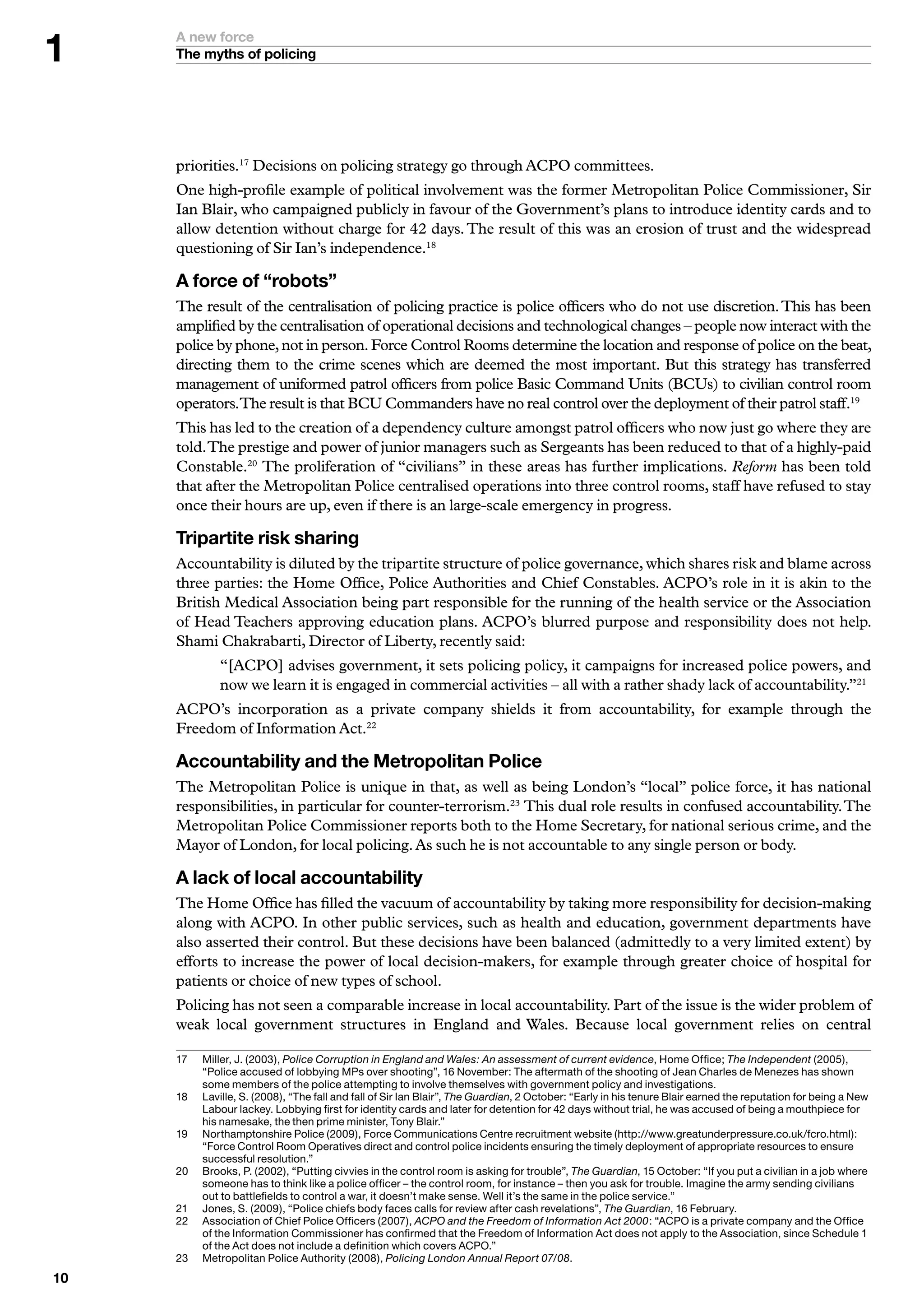 A new force
     The myths of policing




     priorities.17 Decisions on policing strategy go through ACPO committees.
     One high-profile example of political involvement was the former Metropolitan Police Commissioner, Sir
     Ian Blair, who campaigned publicly in favour of the Government’s plans to introduce identity cards and to
     allow detention without charge for 42 days. The result of this was an erosion of trust and the widespread
     questioning of Sir Ian’s independence.18

     A force of “robots”
     The result of the centralisation of policing practice is police officers who do not use discretion. This has been
     amplified by the centralisation of operational decisions and technological changes – people now interact with the
     police by phone, not in person. Force Control Rooms determine the location and response of police on the beat,
     directing them to the crime scenes which are deemed the most important. But this strategy has transferred
     management of uniformed patrol officers from police Basic Command Units (BCUs) to civilian control room
     operators.The result is that BCU Commanders have no real control over the deployment of their patrol staff.19
     This has led to the creation of a dependency culture amongst patrol officers who now just go where they are
     told. The prestige and power of junior managers such as Sergeants has been reduced to that of a highly-paid
     Constable.20 The proliferation of “civilians” in these areas has further implications. Reform has been told
     that after the Metropolitan Police centralised operations into three control rooms, staff have refused to stay
     once their hours are up, even if there is an large-scale emergency in progress.

     Tripartite risk sharing
     Accountability is diluted by the tripartite structure of police governance, which shares risk and blame across
     three parties: the Home Office, Police Authorities and Chief Constables. ACPO’s role in it is akin to the
     British Medical Association being part responsible for the running of the health service or the Association
     of Head Teachers approving education plans. ACPO’s blurred purpose and responsibility does not help.
     Shami Chakrabarti, Director of Liberty, recently said:
              “[ACPO] advises government, it sets policing policy, it campaigns for increased police powers, and
              now we learn it is engaged in commercial activities – all with a rather shady lack of accountability.”21
     ACPO’s incorporation as a private company shields it from accountability, for example through the
     Freedom of Information Act.22

     Accountability and the Metropolitan Police
     The Metropolitan Police is unique in that, as well as being London’s “local” police force, it has national
     responsibilities, in particular for counter-terrorism.23 This dual role results in confused accountability. The
     Metropolitan Police Commissioner reports both to the Home Secretary, for national serious crime, and the
     Mayor of London, for local policing. As such he is not accountable to any single person or body.

     A lack of local accountability
     The Home Office has filled the vacuum of accountability by taking more responsibility for decision-making
     along with ACPO. In other public services, such as health and education, government departments have
     also asserted their control. But these decisions have been balanced (admittedly to a very limited extent) by
     efforts to increase the power of local decision-makers, for example through greater choice of hospital for
     patients or choice of new types of school.
     Policing has not seen a comparable increase in local accountability. Part of the issue is the wider problem of
     weak local government structures in England and Wales. Because local government relies on central

     7	   	 iller,	J.	(200),	Police Corruption in England and Wales: An assessment of current evidence,	Home	Office;	The Independent	(2005),	
           M
           “Police	accused	of	lobbying	MPs	over	shooting”,	6	November:	The	aftermath	of	the	shooting	of	Jean	Charles	de	Menezes	has	shown	
           some	members	of	the	police	attempting	to	involve	themselves	with	government	policy	and	investigations.
     8	   	 aville,	S.	(2008),	“The	fall	and	fall	of	Sir	Ian	Blair”,	The Guardian,	2	October:	“Early	in	his	tenure	Blair	earned	the	reputation	for	being	a	New	
           L
           Labour	lackey.	Lobbying	first	for	identity	cards	and	later	for	detention	for	2	days	without	trial,	he	was	accused	of	being	a	mouthpiece	for	
           his	namesake,	the	then	prime	minister,	Tony	Blair.”
     9	   N
           	 orthamptonshire	Police	(2009),	Force	Communications	Centre	recruitment	website	(http://www.greatunderpressure.co.uk/fcro.html):	
           “Force	Control	Room	Operatives	direct	and	control	police	incidents	ensuring	the	timely	deployment	of	appropriate	resources	to	ensure	
           successful	resolution.”
     20	   	 rooks,	P.	(2002),	“Putting	civvies	in	the	control	room	is	asking	for	trouble”,	The Guardian,	5	October:	“If	you	put	a	civilian	in	a	job	where	
           B
           someone	has	to	think	like	a	police	officer	–	the	control	room,	for	instance	–	then	you	ask	for	trouble.	Imagine	the	army	sending	civilians	
           out	to	battlefields	to	control	a	war,	it	doesn’t	make	sense.	Well	it’s	the	same	in	the	police	service.”
     2	   	 ones,	S.	(2009),	“Police	chiefs	body	faces	calls	for	review	after	cash	revelations”,	The Guardian,	6	February.
           J
     22	   	 ssociation	of	Chief	Police	Officers	(2007),	ACPO and the Freedom of Information Act 2000:	“ACPO	is	a	private	company	and	the	Office	
           A
           of	the	Information	Commissioner	has	confirmed	that	the	Freedom	of	Information	Act	does	not	apply	to	the	Association,	since	Schedule		
           of	the	Act	does	not	include	a	definition	which	covers	ACPO.”
     2	   	 etropolitan	Police	Authority	(2008),	Policing London Annual Report 07/08.
           M
0
 