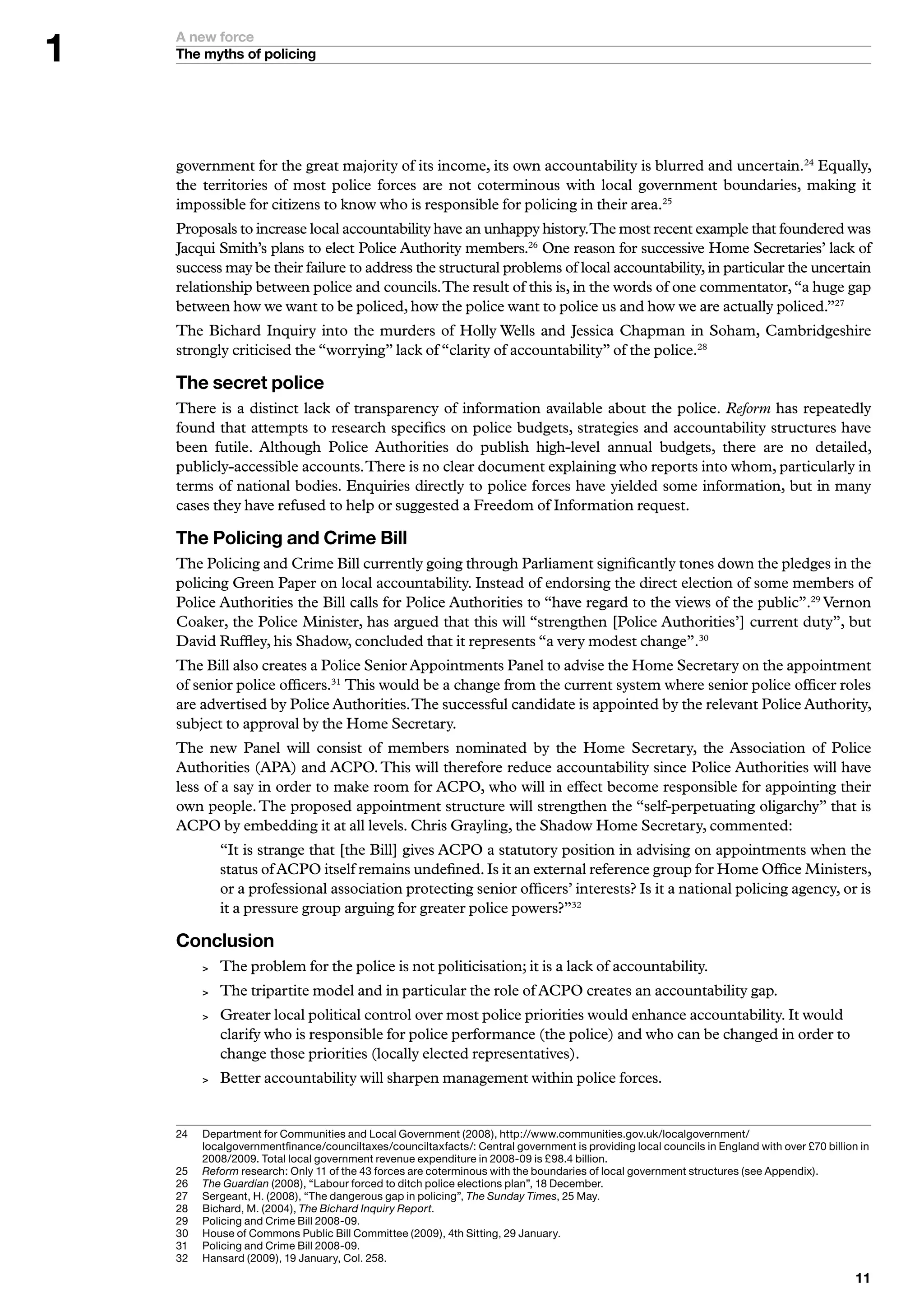 A new force
    The myths of policing




    government for the great majority of its income, its own accountability is blurred and uncertain.24 Equally,
    the territories of most police forces are not coterminous with local government boundaries, making it
    impossible for citizens to know who is responsible for policing in their area.25
    Proposals to increase local accountability have an unhappy history.The most recent example that foundered was
    Jacqui Smith’s plans to elect Police Authority members.26 One reason for successive Home Secretaries’ lack of
    success may be their failure to address the structural problems of local accountability, in particular the uncertain
    relationship between police and councils. The result of this is, in the words of one commentator, “a huge gap
    between how we want to be policed, how the police want to police us and how we are actually policed.”27
    The Bichard Inquiry into the murders of Holly Wells and Jessica Chapman in Soham, Cambridgeshire
    strongly criticised the “worrying” lack of “clarity of accountability” of the police.28

    The secret police
    There is a distinct lack of transparency of information available about the police. Reform has repeatedly
    found that attempts to research specifics on police budgets, strategies and accountability structures have
    been futile. Although Police Authorities do publish high-level annual budgets, there are no detailed,
    publicly-accessible accounts. There is no clear document explaining who reports into whom, particularly in
    terms of national bodies. Enquiries directly to police forces have yielded some information, but in many
    cases they have refused to help or suggested a Freedom of Information request.

    The Policing and Crime Bill
    The Policing and Crime Bill currently going through Parliament significantly tones down the pledges in the
    policing Green Paper on local accountability. Instead of endorsing the direct election of some members of
    Police Authorities the Bill calls for Police Authorities to “have regard to the views of the public”.29 Vernon
    Coaker, the Police Minister, has argued that this will “strengthen [Police Authorities’] current duty”, but
    David Ruffley, his Shadow, concluded that it represents “a very modest change”.30
    The Bill also creates a Police Senior Appointments Panel to advise the Home Secretary on the appointment
    of senior police officers.31 This would be a change from the current system where senior police officer roles
    are advertised by Police Authorities. The successful candidate is appointed by the relevant Police Authority,
    subject to approval by the Home Secretary.
    The new Panel will consist of members nominated by the Home Secretary, the Association of Police
    Authorities (APA) and ACPO. This will therefore reduce accountability since Police Authorities will have
    less of a say in order to make room for ACPO, who will in effect become responsible for appointing their
    own people. The proposed appointment structure will strengthen the “self-perpetuating oligarchy” that is
    ACPO by embedding it at all levels. Chris Grayling, the Shadow Home Secretary, commented:
              “It is strange that [the Bill] gives ACPO a statutory position in advising on appointments when the
              status of ACPO itself remains undefined. Is it an external reference group for Home Office Ministers,
              or a professional association protecting senior officers’ interests? Is it a national policing agency, or is
              it a pressure group arguing for greater police powers?”32

    Conclusion
             The problem for the police is not politicisation; it is a lack of accountability.
             The tripartite model and in particular the role of ACPO creates an accountability gap.
             Greater local political control over most police priorities would enhance accountability. It would
              clarify who is responsible for police performance (the police) and who can be changed in order to
              change those priorities (locally elected representatives).
             Better accountability will sharpen management within police forces.


    2	   D
          	 epartment	for	Communities	and	Local	Government	(2008),	http://www.communities.gov.uk/localgovernment/
          localgovernmentfinance/counciltaxes/counciltaxfacts/:	Central	government	is	providing	local	councils	in	England	with	over	£70	billion	in	
          2008/2009.	Total	local	government	revenue	expenditure	in	2008-09	is	£98.	billion.
    25	   	 eform	research:	Only		of	the		forces	are	coterminous	with	the	boundaries	of	local	government	structures	(see	Appendix).
          R
    26	   	 he Guardian	(2008),	“Labour	forced	to	ditch	police	elections	plan”,	8	December.	
          T
    27	   	 ergeant,	H.	(2008),	“The	dangerous	gap	in	policing”,	The Sunday Times,	25	May.	
          S
    28	   	 ichard,	M.	(200),	The Bichard Inquiry Report.
          B
    29	   P
          	 olicing	and	Crime	Bill	2008-09.
    0	   H
          	 ouse	of	Commons	Public	Bill	Committee	(2009),	th	Sitting,	29	January.	
    	   P
          	 olicing	and	Crime	Bill	2008-09.
    2	   H
          	 ansard	(2009),	9	January,	Col.	258.
                                                                                                                                               
 